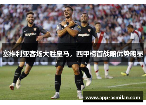 塞维利亚客场大胜皇马，西甲榜首战略优势明显